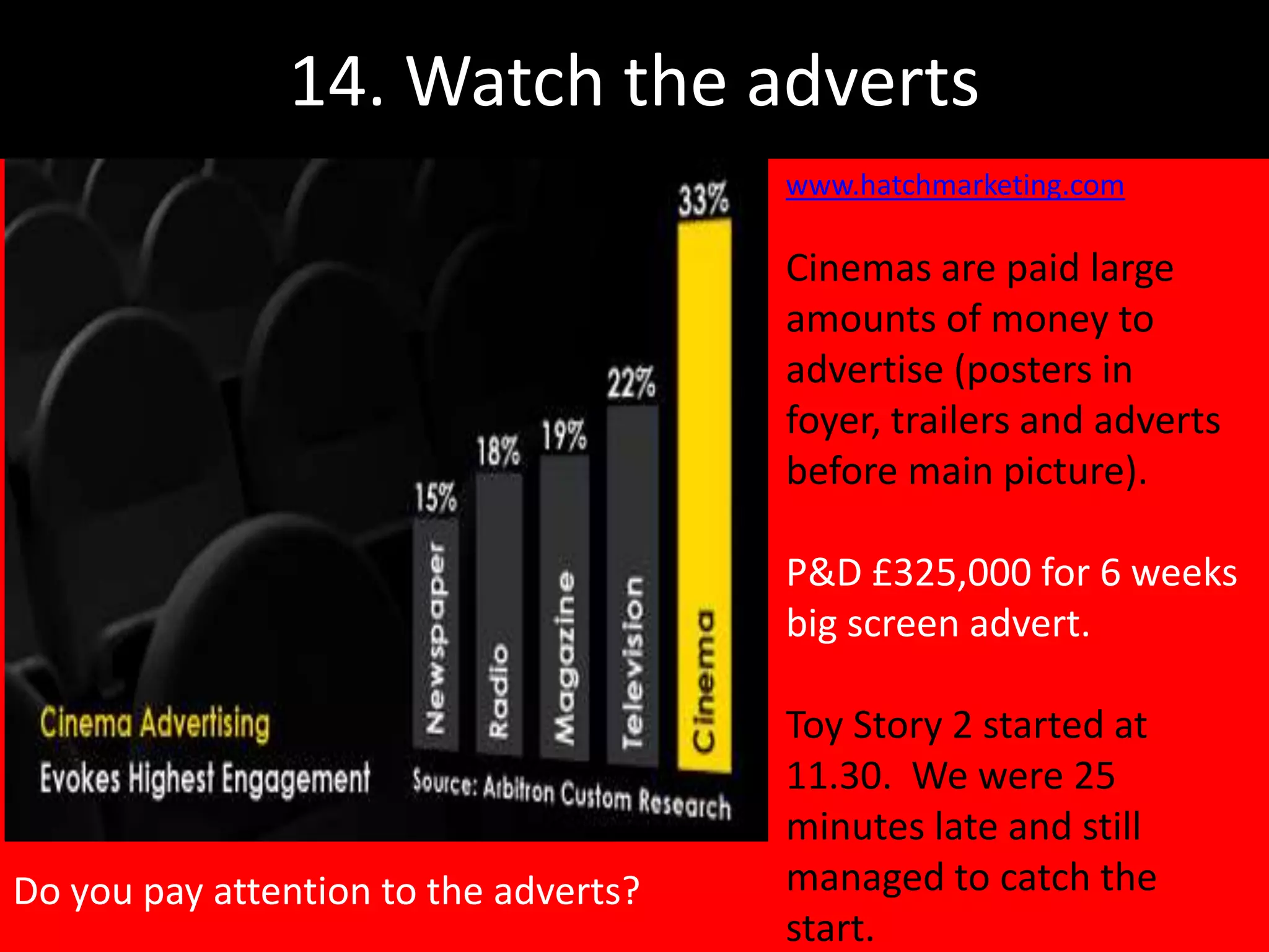 14. Watch the adverts
                                       www.hatchmarketing.com

                                       Cinemas are paid large
                                       amounts of money to
                                       advertise (posters in
                                       foyer, trailers and adverts
                                       before main picture).

                                       P&D £325,000 for 6 weeks
                                       big screen advert.

                                       Toy Story 2 started at
                                       11.30. We were 25
                                       minutes late and still
Do you pay attention to the adverts?   managed to catch the
                                       start.
 