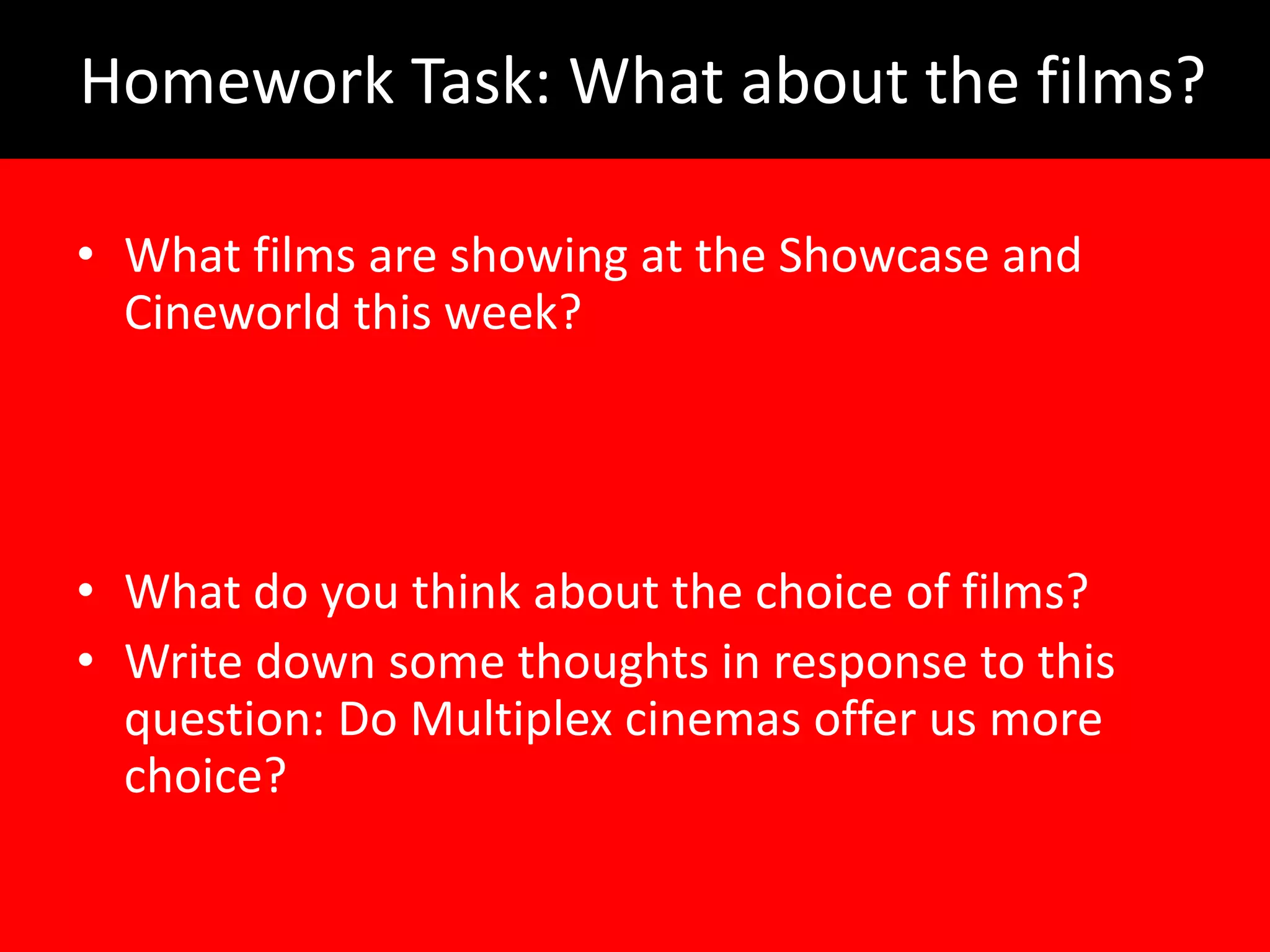 Homework Task: What about the films?

• What films are showing at the Showcase and
  Cineworld this week?




• What do you think about the choice of films?
• Write down some thoughts in response to this
  question: Do Multiplex cinemas offer us more
  choice?
 