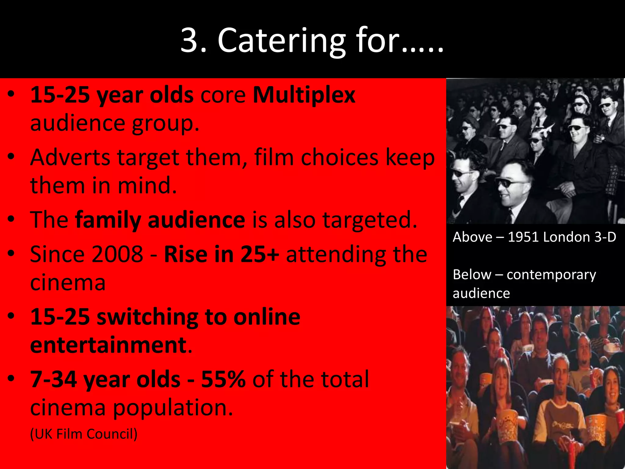 3. Catering for…..
• 15-25 year olds core Multiplex
  audience group.
• Adverts target them, film choices keep
  them in mind.
• The family audience is also targeted.
                                           Above – 1951 London 3-D
• Since 2008 - Rise in 25+ attending the
                                           Below – contemporary
  cinema                                   audience
• 15-25 switching to online
  entertainment.
• 7-34 year olds - 55% of the total
  cinema population.
  (UK Film Council)
 