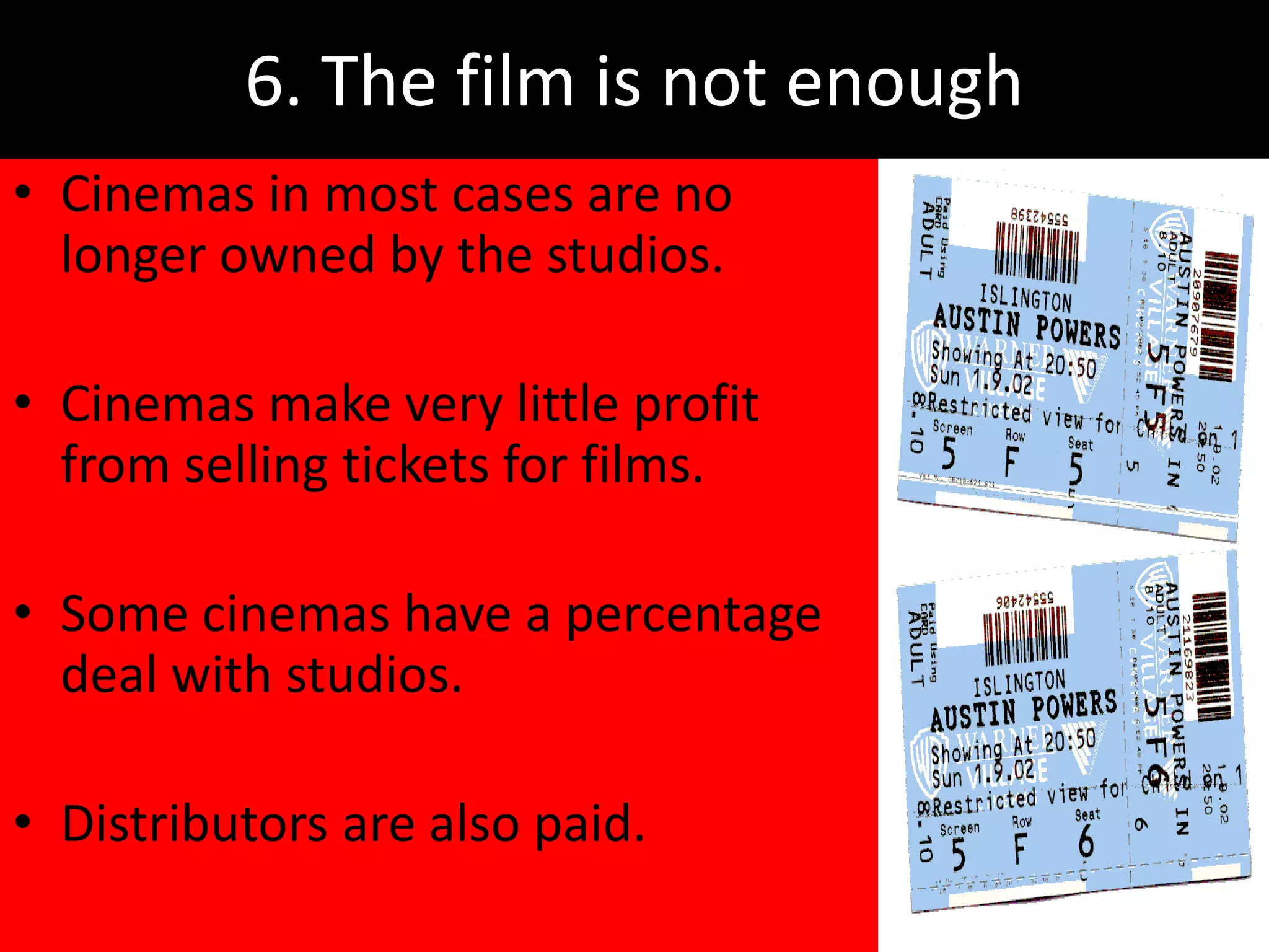 6. The film is not enough
• Cinemas in most cases are no
  longer owned by the studios.

• Cinemas make very little profit
  from selling tickets for films.

• Some cinemas have a percentage
  deal with studios.

• Distributors are also paid.
 