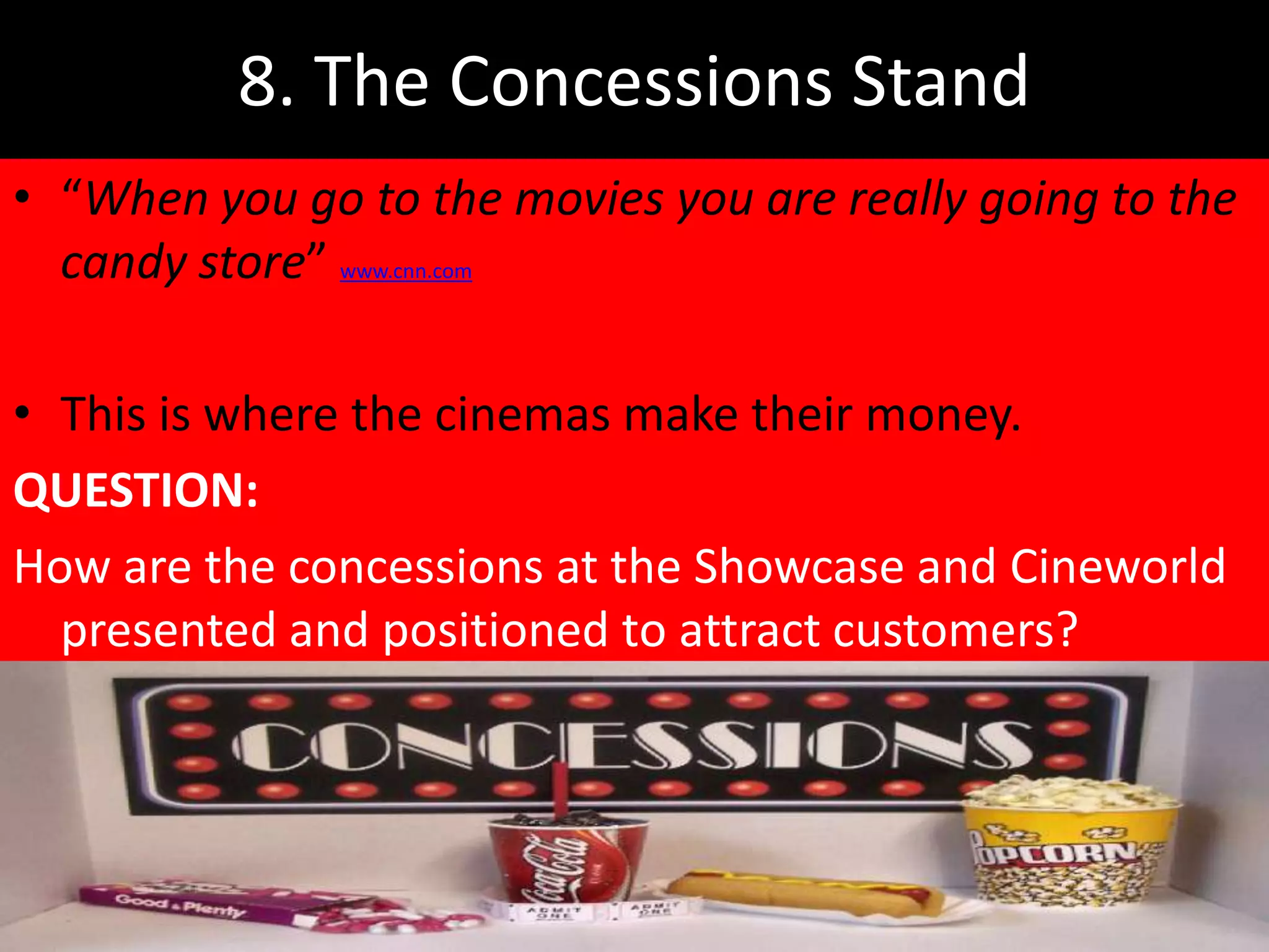 8. The Concessions Stand
• “When you go to the movies you are really going to the
  candy store” www.cnn.com

• This is where the cinemas make their money.
QUESTION:
How are the concessions at the Showcase and Cineworld
  presented and positioned to attract customers?
 