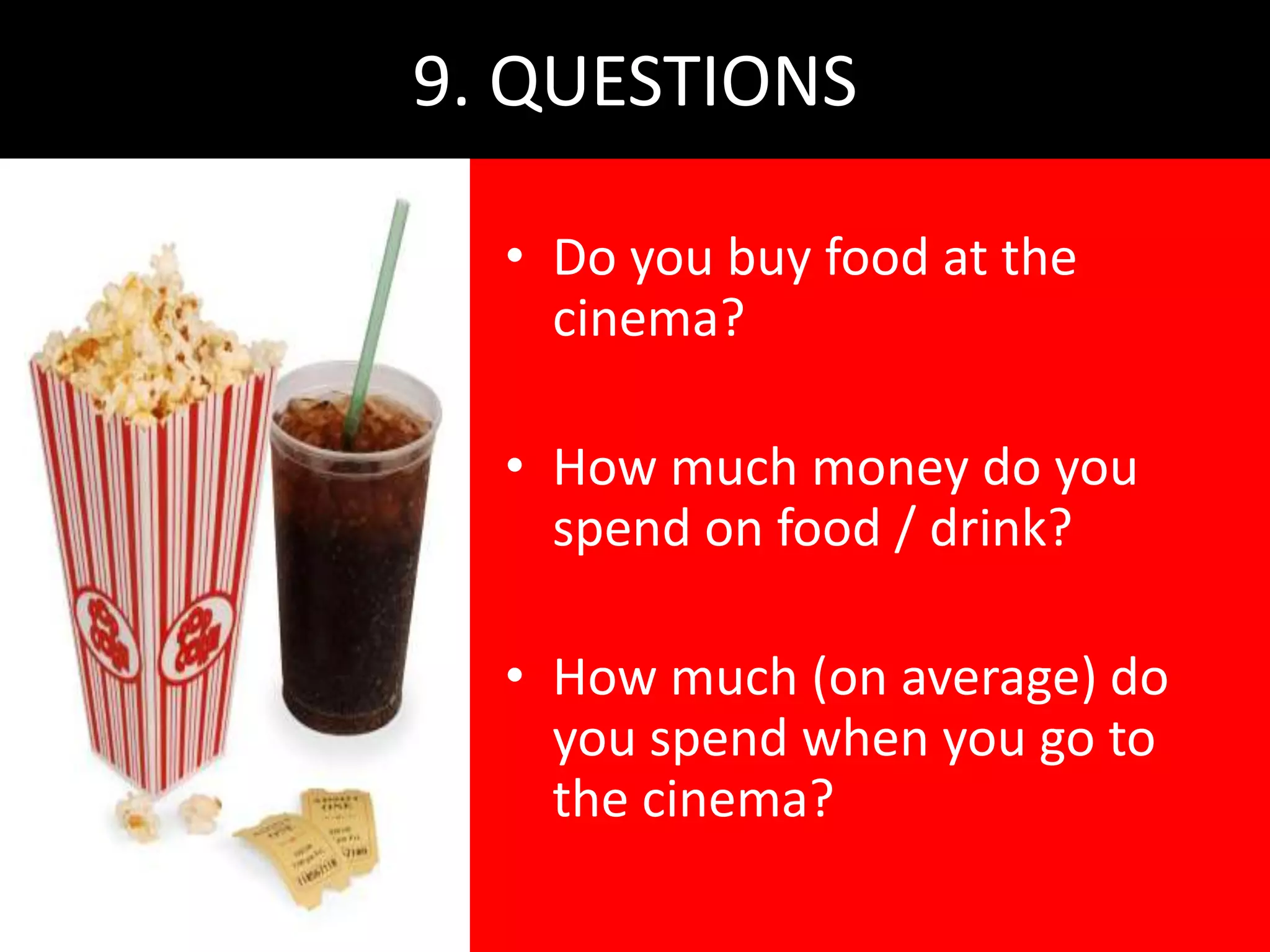9. QUESTIONS

  • Do you buy food at the
    cinema?

  • How much money do you
    spend on food / drink?

  • How much (on average) do
    you spend when you go to
    the cinema?
 