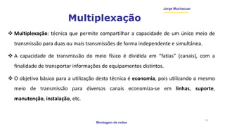 Montagem de redes
Jorge Muchacuar
Multiplexação
 Multiplexação: técnica que permite compartilhar a capacidade de um único meio de
transmissão para duas ou mais transmissões de forma independente e simultânea.
 A capacidade de transmissão do meio físico é dividida em “fatias” (canais), com a
finalidade de transportar informações de equipamentos distintos.
 O objetivo básico para a utilização desta técnica é economia, pois utilizando o mesmo
meio de transmissão para diversos canais economiza-se em linhas, suporte,
manutenção, instalação, etc.
10
 