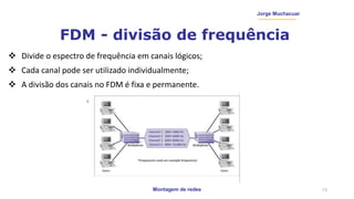 Montagem de redes
Jorge Muchacuar
FDM - divisão de frequência
 Divide o espectro de frequência em canais lógicos;
 Cada canal pode ser utilizado individualmente;
 A divisão dos canais no FDM é fixa e permanente.
13
 