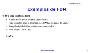 Montagem de redes
Jorge Muchacuar
Exemplos de FDM
 TV a cabo (cable modem);
• Canais de TV normalmente usam 6 Mhz
• Transmissões podem alcançar até 30 Mbps no canal de 6 Mhz
• Frequências divididas pela natureza dos dados
• Voz; Vídeo; Dados; etc
 ADSL
14
 