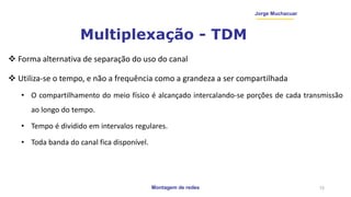 Montagem de redes
Jorge Muchacuar
Multiplexação - TDM
 Forma alternativa de separação do uso do canal
 Utiliza-se o tempo, e não a frequência como a grandeza a ser compartilhada
• O compartilhamento do meio físico é alcançado intercalando-se porções de cada transmissão
ao longo do tempo.
• Tempo é dividido em intervalos regulares.
• Toda banda do canal fica disponível.
15
 