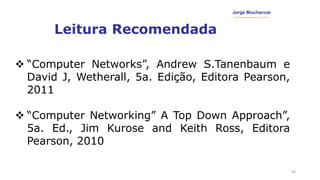 Jorge Muchacuar
Leitura Recomendada
16
 “Computer Networks”, Andrew S.Tanenbaum e
David J, Wetherall, 5a. Edição, Editora Pearson,
2011
 “Computer Networking” A Top Down Approach”,
5a. Ed., Jim Kurose and Keith Ross, Editora
Pearson, 2010
 