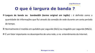 Montagem de redes
Jorge Muchacuar
O que é largura de banda ?
 Largura de banda ou bandwidth (termo original em inglês) : é definida como a
quantidade de informações que flui através da conexão de rede durante um certo período
de tempo.
 Normalmente é medida em quilobits por segundo (kb/s) ou megabits por segundo (Mb/s).
 É um fator importante no desempenho de uma rede, e no entendimento da Internet.
3
 