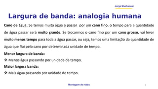 Montagem de redes
Jorge Muchacuar
Largura de banda: analogia humana
Cano de água: Se temos muita água a passar por um cano fino, o tempo para a quantidade
de água passar será muito grande. Se trocarmos o cano fino por um cano grosso, vai levar
muito menos tempo para toda a água passar, ou seja, temos uma limitação da quantidade de
água que flui pelo cano por determinada unidade de tempo.
Menor largura de banda:
 Menos água passando por unidade de tempo.
Maior largura banda:
 Mais água passando por unidade de tempo.
4
 
