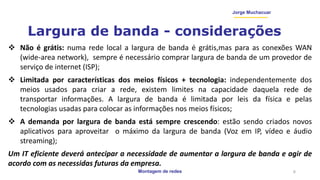 Montagem de redes
Jorge Muchacuar
Largura de banda - considerações
 Não é grátis: numa rede local a largura de banda é grátis,mas para as conexões WAN
(wide-area network), sempre é necessário comprar largura de banda de um provedor de
serviço de internet (ISP);
 Limitada por características dos meios físicos + tecnologia: independentemente dos
meios usados para criar a rede, existem limites na capacidade daquela rede de
transportar informações. A largura de banda é limitada por leis da física e pelas
tecnologias usadas para colocar as informações nos meios físicos;
 A demanda por largura de banda está sempre crescendo: estão sendo criados novos
aplicativos para aproveitar o máximo da largura de banda (Voz em IP, vídeo e áudio
streaming);
Um IT eficiente deverá antecipar a necessidade de aumentar a largura de banda e agir de
acordo com as necessidas futuras da empresa.
6
 