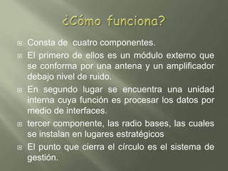 ¿Cómo funciona?Consta de  cuatro componentes. El primero de ellos es un módulo externo que se conforma por una antena y un amplificador debajo nivel de ruido.En segundo lugar se encuentra una unidad interna cuya función es procesar los datos por medio de interfaces.tercer componente, las radio bases, las cuales se instalan en lugares estratégicosEl punto que cierra el círculo es el sistema de gestión. 