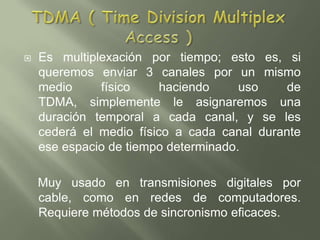 TDMA ( Time Division Multiplex Access )Es multiplexación por tiempo; esto es, si queremos enviar 3 canales por un mismo medio físico haciendo uso de TDMA, simplemente le asignaremos una duración temporal a cada canal, y se les cederá el medio físico a cada canal durante ese espacio de tiempo determinado.     Muy usado en transmisiones digitales por cable, como en redes de computadores. Requiere métodos de sincronismo eficaces.
