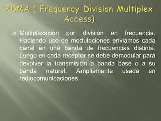 FDMA ( Frequency Division Multiplex Access)Multiplexación por división en frecuencia. Haciendo uso de modulaciones enviamos cada canal en una banda de frecuencias distinta. Luego en cada receptor se debe demodular para devolver la transmisión a banda base o a su banda natural. Ampliamente usada en radiocomunicaciones
