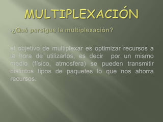 Multiplexación ,[object Object],el objetivo de multiplexar es optimizar recursos a la hora de utilizarlos, es decir  por un mismo medio (físico, atmosfera) se pueden transmitir distintos tipos de paquetes lo que nos ahorra recursos.  