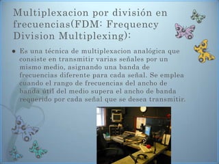 Multiplexacion por división en
frecuencias(FDM: Frequency
Division Multiplexing):
   Es una técnica de multiplexacion analógica que
    consiste en transmitir varias señales por un
    mismo medio, asignando una banda de
    frecuencias diferente para cada señal. Se emplea
    cuando el rango de frecuencias del ancho de
    banda útil del medio supera el ancho de banda
    requerido por cada señal que se desea transmitir.
 