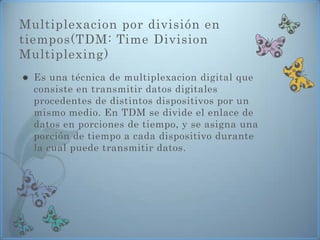 Multiplexacion por división en
tiempos(TDM: Time Division
Multiplexing)
   Es una técnica de multiplexacion digital que
    consiste en transmitir datos digitales
    procedentes de distintos dispositivos por un
    mismo medio. En TDM se divide el enlace de
    datos en porciones de tiempo, y se asigna una
    porción de tiempo a cada dispositivo durante
    la cual puede transmitir datos.
 