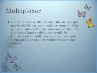 Multiplexor
   el multiplexor se utiliza como dispositivo que
    puede recibir varias entradas y transmitirlas
    por un medio de transmisión compartido. Para
    ello lo que hace es dividir el medio de
    transmisión en múltiples canales, para que
    varios nodos puedan comunicarse al mismo
    tiempo.
 