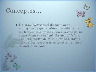 Conceptos…

     Un multiplexor es el dispositivo de
      multiplexado que combina las señales de
      los transmisores y las envía a través de un
      canal de alta velocidad . Un demultiplexor
      es el dispositivo de multiplexado a través
      del cual los receptores se conectan al canal
      de alta velocidad .
 