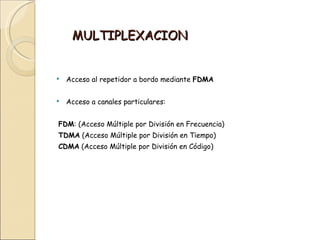 MULTIPLEXACION


   Acceso al repetidor a bordo mediante FDMA

   Acceso a canales particulares:


FDM: (Acceso Múltiple por División en Frecuencia)
TDMA (Acceso Múltiple por División en Tiempo)
CDMA (Acceso Múltiple por División en Código)
 