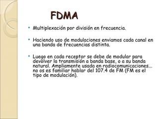 FDMA
   Multiplexación por división en frecuencia.

   Haciendo uso de modulaciones enviamos cada canal en
    una banda de frecuencias distinta.

   Luego en cada receptor se debe de modular para
    devolver la transmisión a banda base, o a su banda
    natural. Ampliamente usada en radiocomunicaciones...
    no os es familiar hablar del 107.4 de FM (FM es el
    tipo de modulación).
 