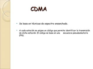 CDMA

   Se basa en técnicas de espectro ensanchado.

   A cada estación se asigna un código que permite identificar la transmisión
    de dicha estación. El código se basa en una  secuencia pseudoaleatoria
    (PN).
 