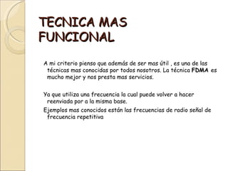 TECNICA MAS
FUNCIONAL
A mi criterio pienso que además de ser mas útil , es una de las
 técnicas mas conocidas por todos nosotros. La técnica FDMA es
 mucho mejor y nos presta mas servicios.


Ya que utiliza una frecuencia la cual puede volver a hacer
 reenviada por a la misma base.
Ejemplos mas conocidos están las frecuencias de radio señal de
 frecuencia repetitiva
 