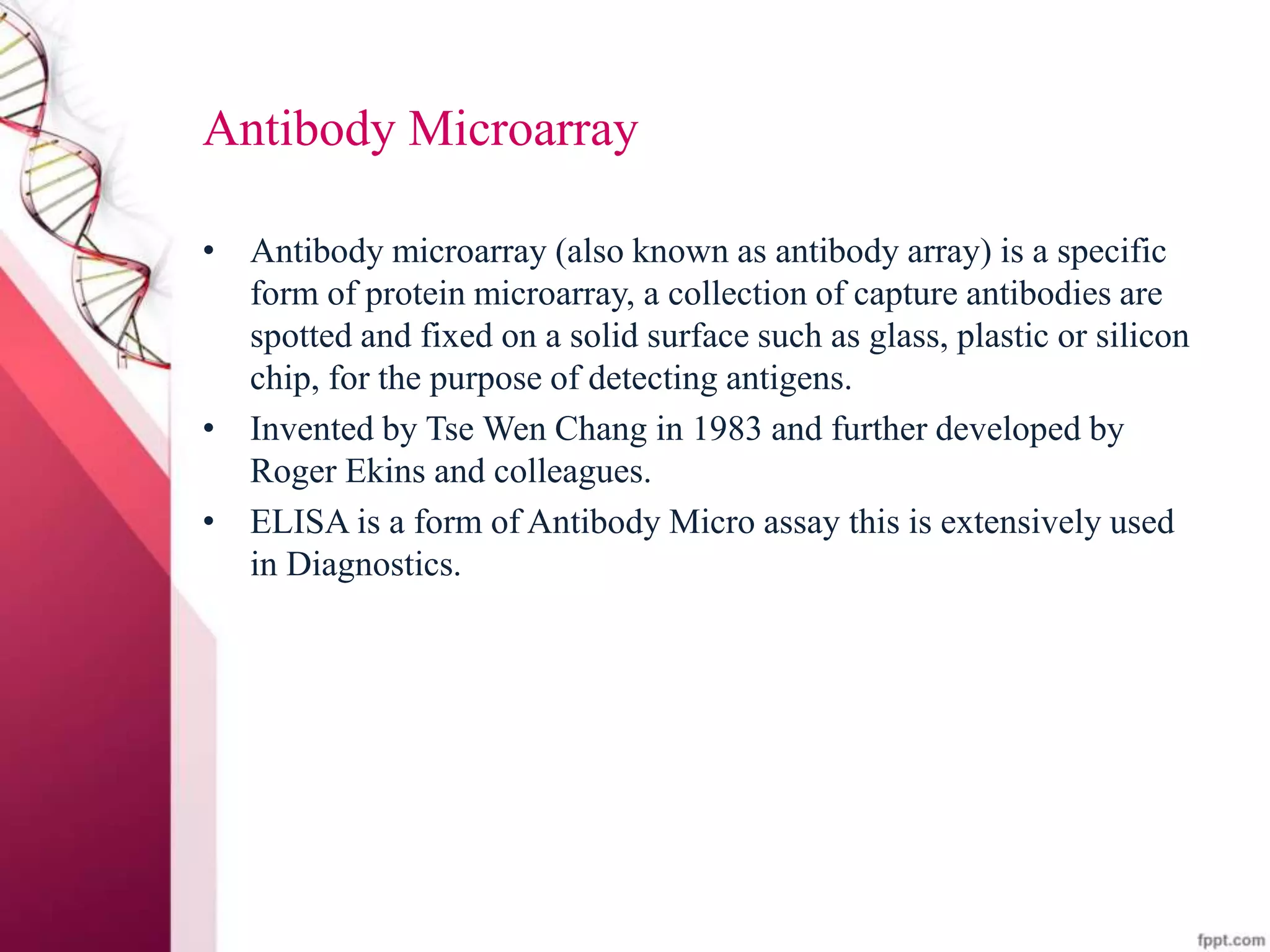 Antibody Microarray
• Antibody microarray (also known as antibody array) is a specific
form of protein microarray, a collection of capture antibodies are
spotted and fixed on a solid surface such as glass, plastic or silicon
chip, for the purpose of detecting antigens.
• Invented by Tse Wen Chang in 1983 and further developed by
Roger Ekins and colleagues.
• ELISA is a form of Antibody Micro assay this is extensively used
in Diagnostics.
 
