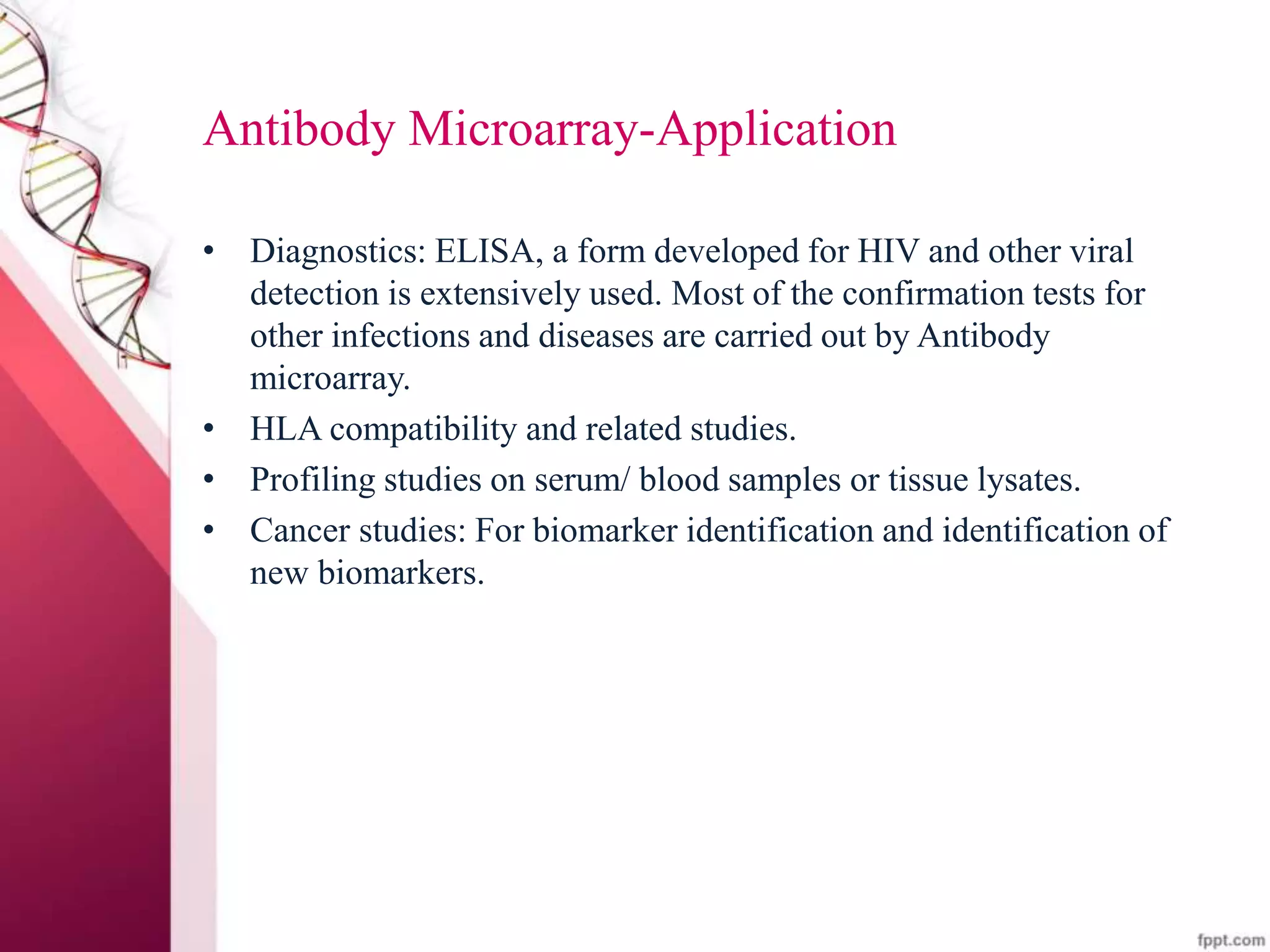 Antibody Microarray-Application
• Diagnostics: ELISA, a form developed for HIV and other viral
detection is extensively used. Most of the confirmation tests for
other infections and diseases are carried out by Antibody
microarray.
• HLA compatibility and related studies.
• Profiling studies on serum/ blood samples or tissue lysates.
• Cancer studies: For biomarker identification and identification of
new biomarkers.
 