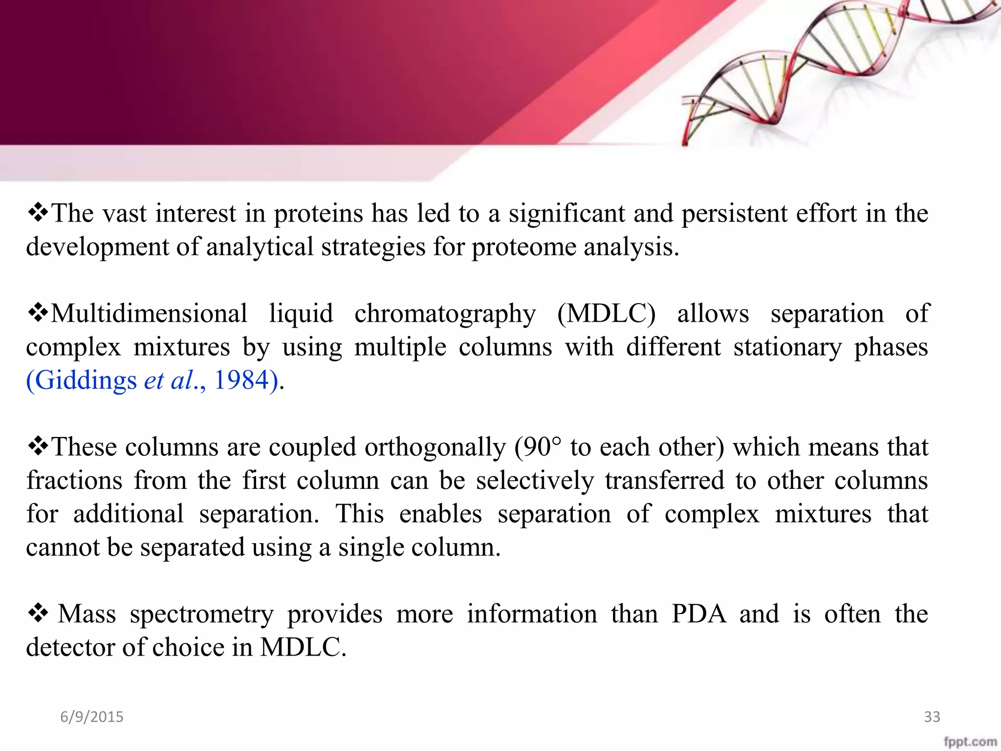 The vast interest in proteins has led to a significant and persistent effort in the
development of analytical strategies for proteome analysis.
Multidimensional liquid chromatography (MDLC) allows separation of
complex mixtures by using multiple columns with different stationary phases
(Giddings et al., 1984).
These columns are coupled orthogonally (90° to each other) which means that
fractions from the first column can be selectively transferred to other columns
for additional separation. This enables separation of complex mixtures that
cannot be separated using a single column.
 Mass spectrometry provides more information than PDA and is often the
detector of choice in MDLC.
6/9/2015 33
 