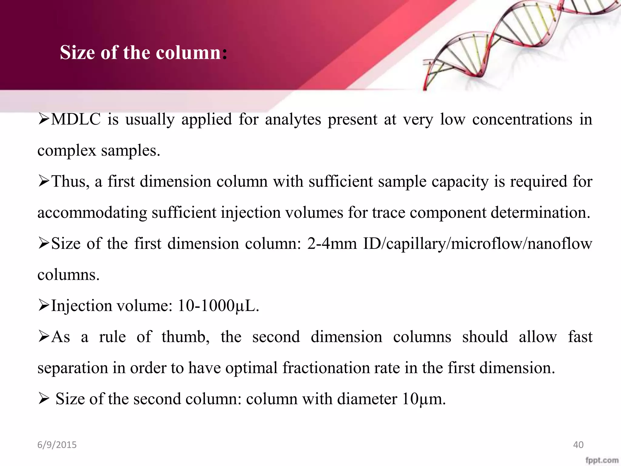 6/9/2015 40
MDLC is usually applied for analytes present at very low concentrations in
complex samples.
Thus, a first dimension column with sufficient sample capacity is required for
accommodating sufficient injection volumes for trace component determination.
Size of the first dimension column: 2-4mm ID/capillary/microflow/nanoflow
columns.
Injection volume: 10-1000µL.
As a rule of thumb, the second dimension columns should allow fast
separation in order to have optimal fractionation rate in the first dimension.
 Size of the second column: column with diameter 10µm.
Size of the column:
 