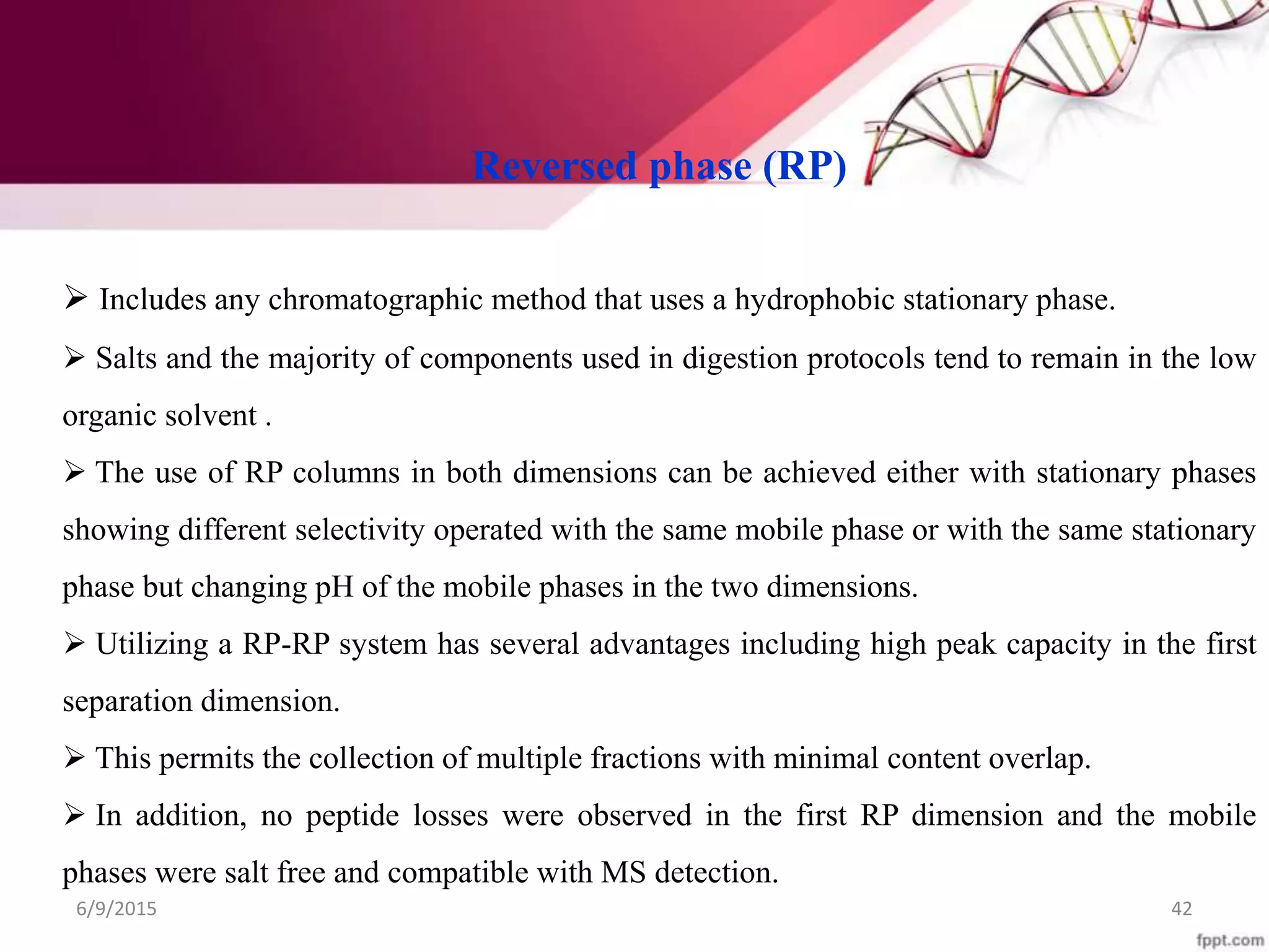 Reversed phase (RP)
 Includes any chromatographic method that uses a hydrophobic stationary phase.
 Salts and the majority of components used in digestion protocols tend to remain in the low
organic solvent .
 The use of RP columns in both dimensions can be achieved either with stationary phases
showing different selectivity operated with the same mobile phase or with the same stationary
phase but changing pH of the mobile phases in the two dimensions.
 Utilizing a RP-RP system has several advantages including high peak capacity in the first
separation dimension.
 This permits the collection of multiple fractions with minimal content overlap.
 In addition, no peptide losses were observed in the first RP dimension and the mobile
phases were salt free and compatible with MS detection.
6/9/2015 42
 
