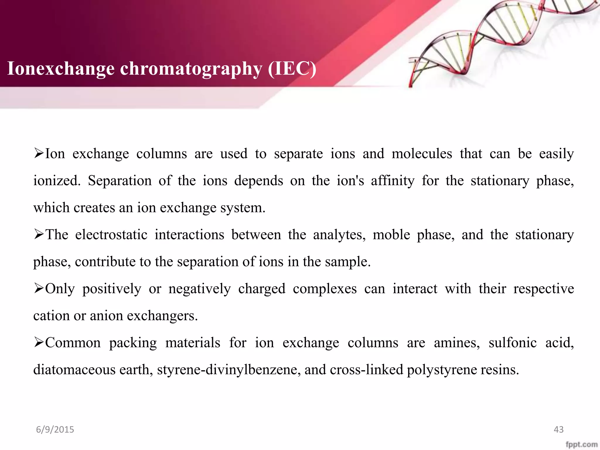 Ionexchange chromatography (IEC)
6/9/2015 43
Ion exchange columns are used to separate ions and molecules that can be easily
ionized. Separation of the ions depends on the ion's affinity for the stationary phase,
which creates an ion exchange system.
The electrostatic interactions between the analytes, moble phase, and the stationary
phase, contribute to the separation of ions in the sample.
Only positively or negatively charged complexes can interact with their respective
cation or anion exchangers.
Common packing materials for ion exchange columns are amines, sulfonic acid,
diatomaceous earth, styrene-divinylbenzene, and cross-linked polystyrene resins.
 