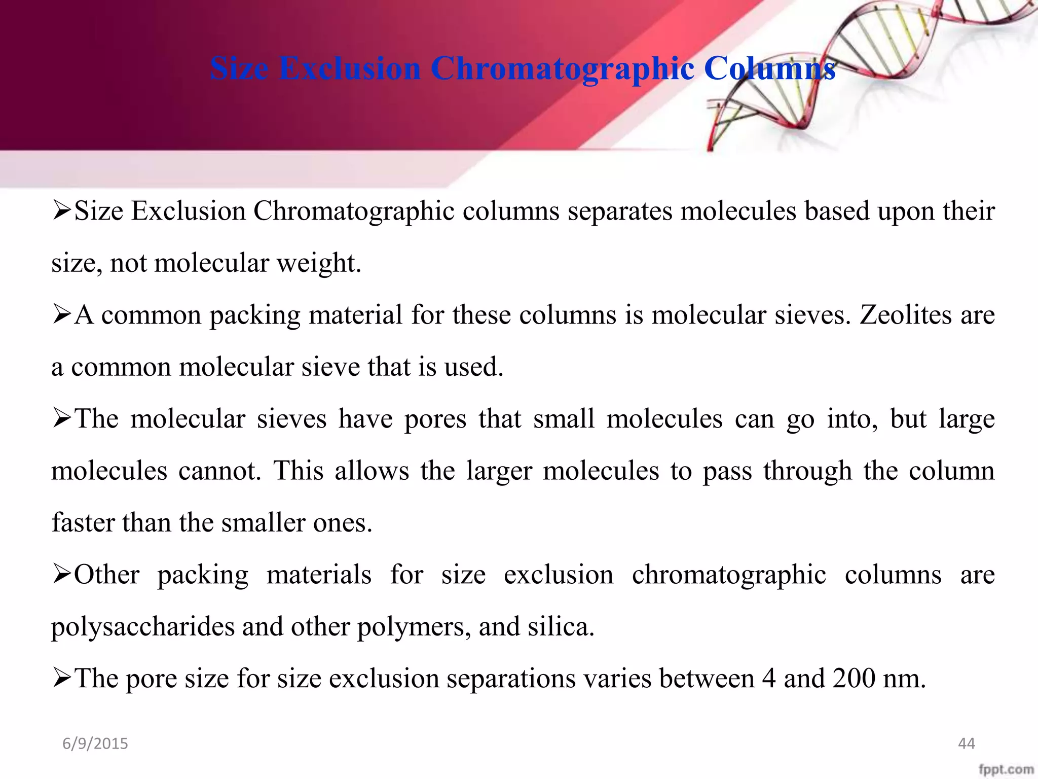 6/9/2015 44
Size Exclusion Chromatographic Columns
Size Exclusion Chromatographic columns separates molecules based upon their
size, not molecular weight.
A common packing material for these columns is molecular sieves. Zeolites are
a common molecular sieve that is used.
The molecular sieves have pores that small molecules can go into, but large
molecules cannot. This allows the larger molecules to pass through the column
faster than the smaller ones.
Other packing materials for size exclusion chromatographic columns are
polysaccharides and other polymers, and silica.
The pore size for size exclusion separations varies between 4 and 200 nm.
 