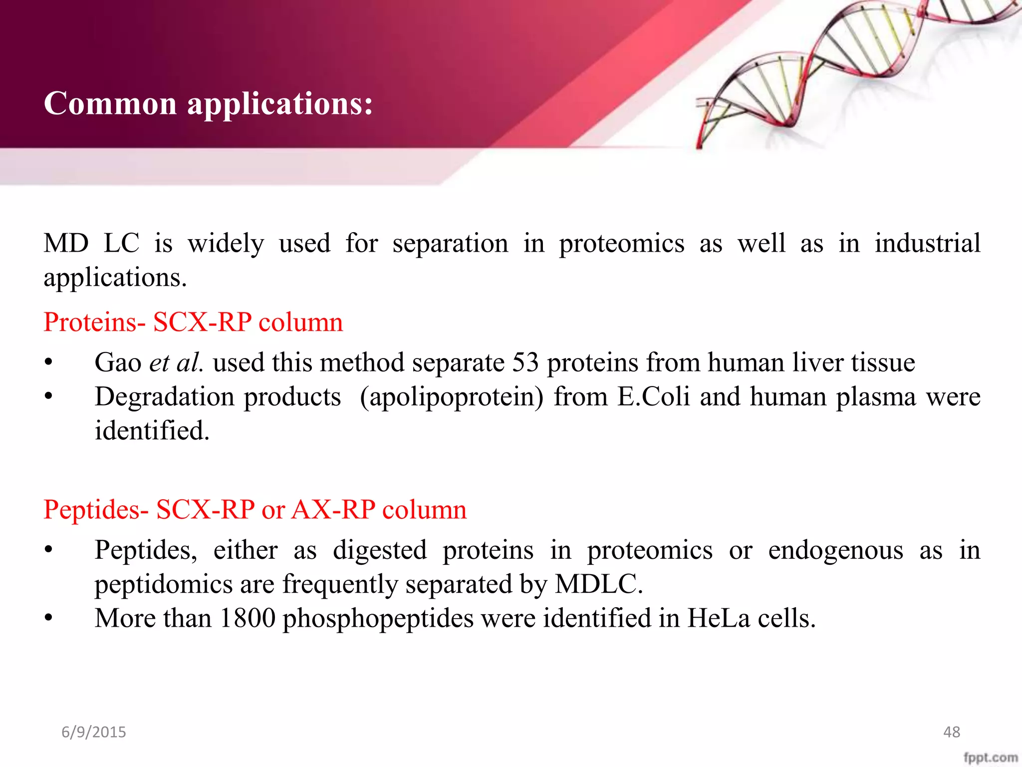 Common applications:
MD LC is widely used for separation in proteomics as well as in industrial
applications.
Proteins- SCX-RP column
• Gao et al. used this method separate 53 proteins from human liver tissue
• Degradation products (apolipoprotein) from E.Coli and human plasma were
identified.
Peptides- SCX-RP or AX-RP column
• Peptides, either as digested proteins in proteomics or endogenous as in
peptidomics are frequently separated by MDLC.
• More than 1800 phosphopeptides were identified in HeLa cells.
6/9/2015 48
 