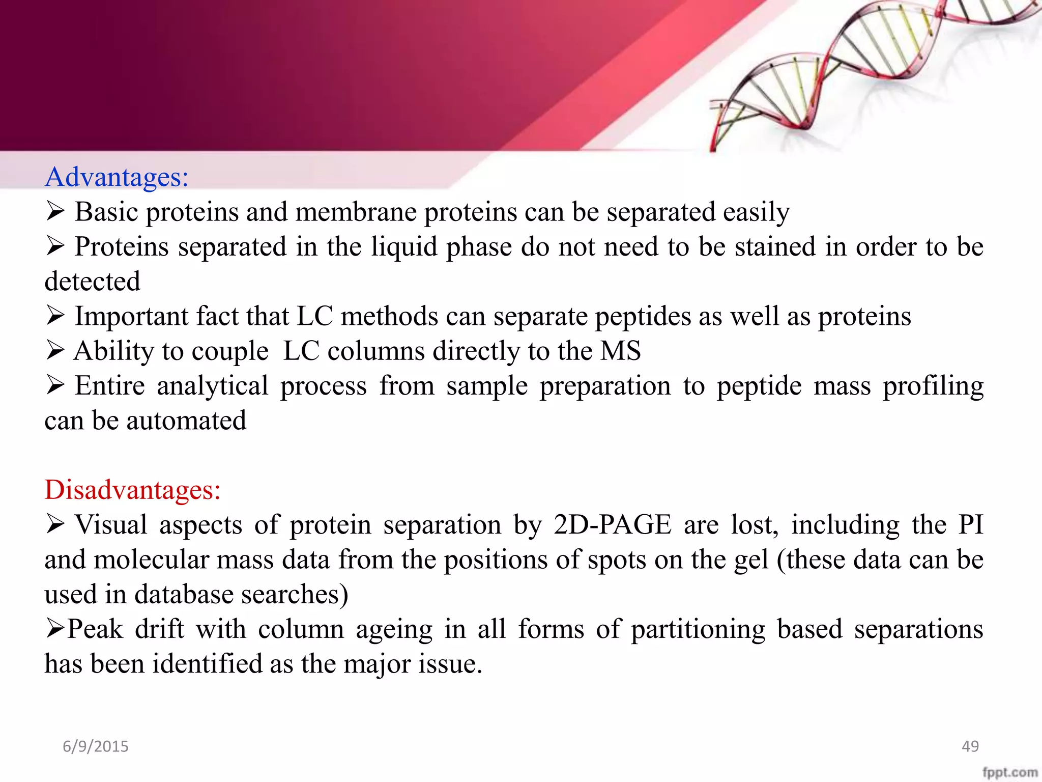 6/9/2015 49
Advantages:
 Basic proteins and membrane proteins can be separated easily
 Proteins separated in the liquid phase do not need to be stained in order to be
detected
 Important fact that LC methods can separate peptides as well as proteins
 Ability to couple LC columns directly to the MS
 Entire analytical process from sample preparation to peptide mass profiling
can be automated
Disadvantages:
 Visual aspects of protein separation by 2D-PAGE are lost, including the PI
and molecular mass data from the positions of spots on the gel (these data can be
used in database searches)
Peak drift with column ageing in all forms of partitioning based separations
has been identified as the major issue.
 