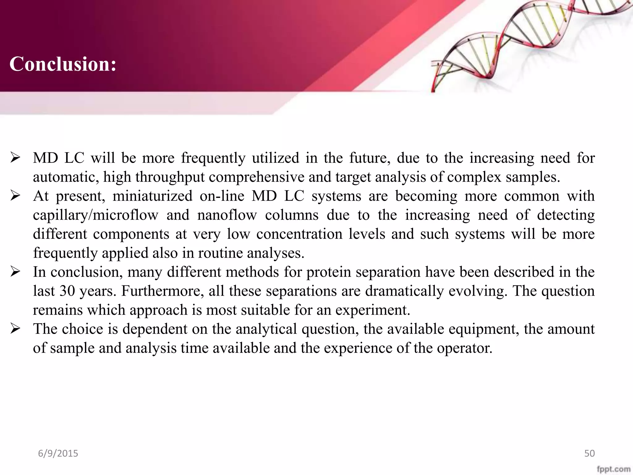 Conclusion:
 MD LC will be more frequently utilized in the future, due to the increasing need for
automatic, high throughput comprehensive and target analysis of complex samples.
 At present, miniaturized on-line MD LC systems are becoming more common with
capillary/microflow and nanoflow columns due to the increasing need of detecting
different components at very low concentration levels and such systems will be more
frequently applied also in routine analyses.
 In conclusion, many different methods for protein separation have been described in the
last 30 years. Furthermore, all these separations are dramatically evolving. The question
remains which approach is most suitable for an experiment.
 The choice is dependent on the analytical question, the available equipment, the amount
of sample and analysis time available and the experience of the operator.
6/9/2015 50
 