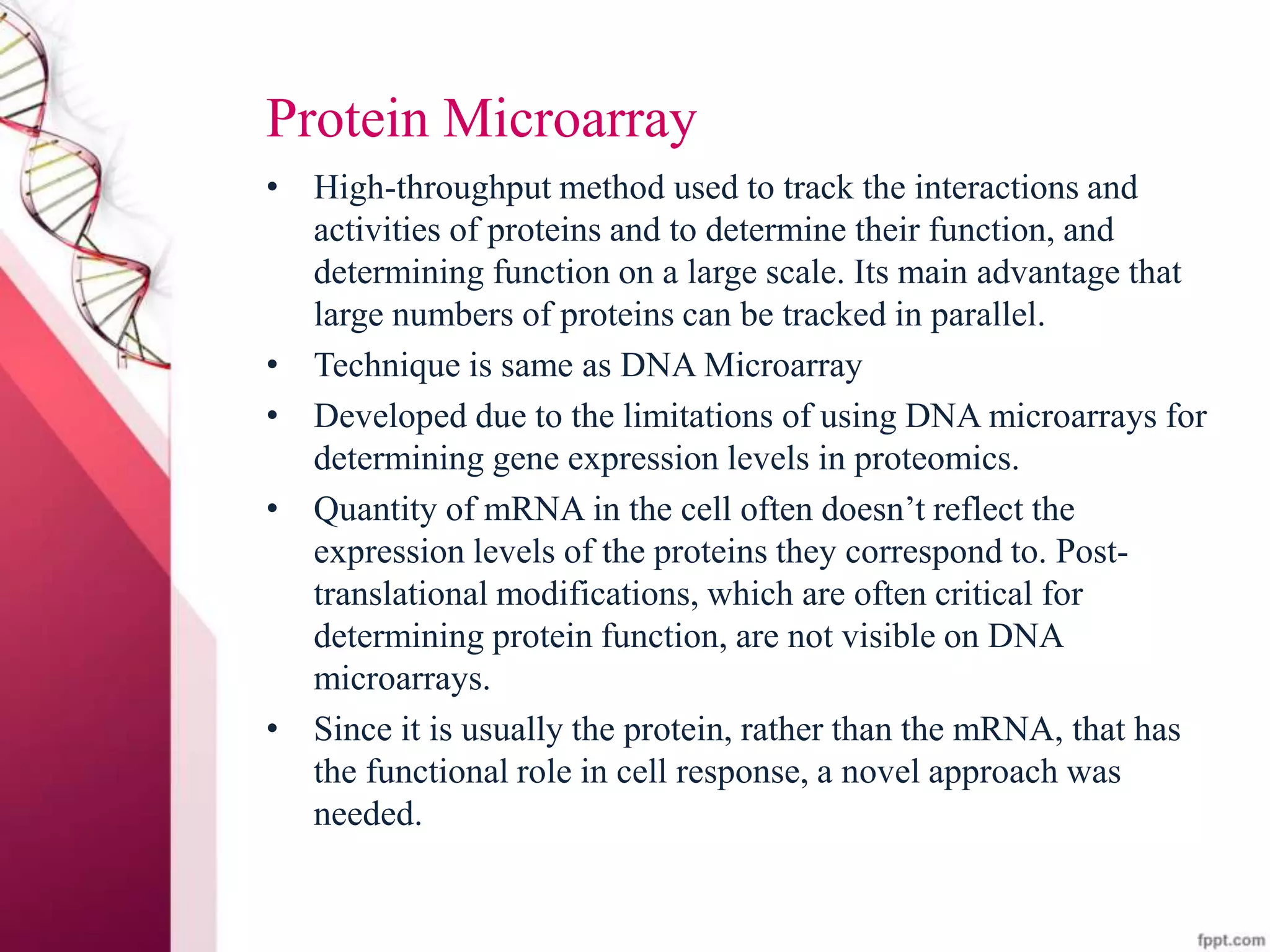 Protein Microarray
• High-throughput method used to track the interactions and
activities of proteins and to determine their function, and
determining function on a large scale. Its main advantage that
large numbers of proteins can be tracked in parallel.
• Technique is same as DNA Microarray
• Developed due to the limitations of using DNA microarrays for
determining gene expression levels in proteomics.
• Quantity of mRNA in the cell often doesn’t reflect the
expression levels of the proteins they correspond to. Post-
translational modifications, which are often critical for
determining protein function, are not visible on DNA
microarrays.
• Since it is usually the protein, rather than the mRNA, that has
the functional role in cell response, a novel approach was
needed.
 