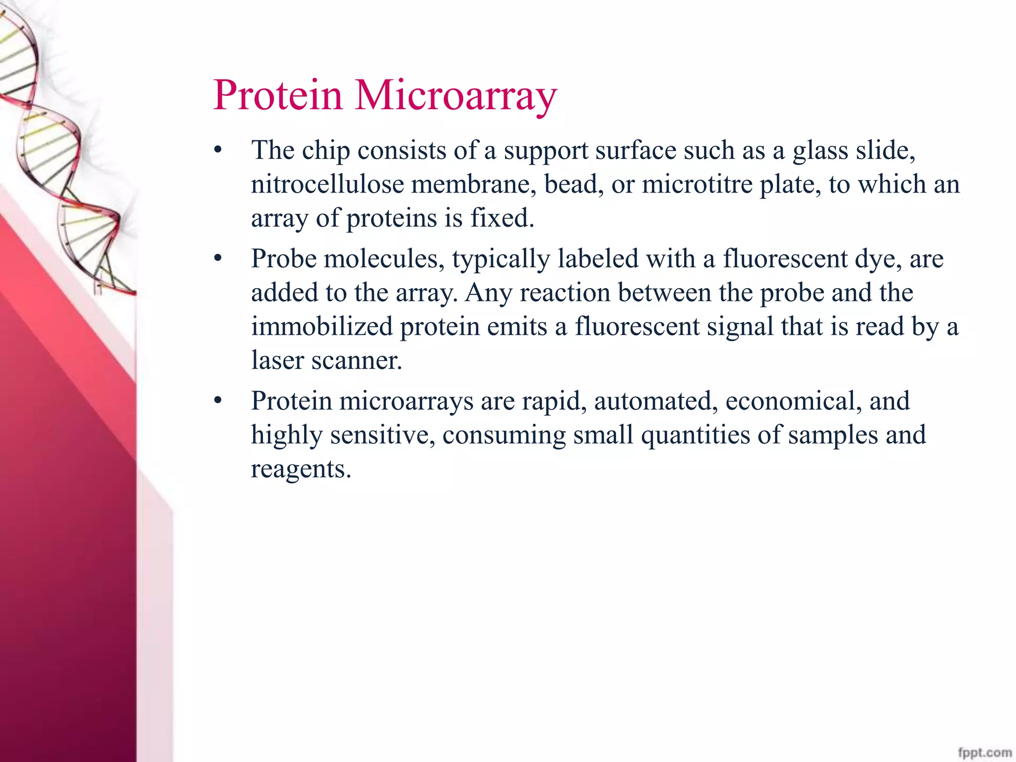 Protein Microarray
• The chip consists of a support surface such as a glass slide,
nitrocellulose membrane, bead, or microtitre plate, to which an
array of proteins is fixed.
• Probe molecules, typically labeled with a fluorescent dye, are
added to the array. Any reaction between the probe and the
immobilized protein emits a fluorescent signal that is read by a
laser scanner.
• Protein microarrays are rapid, automated, economical, and
highly sensitive, consuming small quantities of samples and
reagents.
 