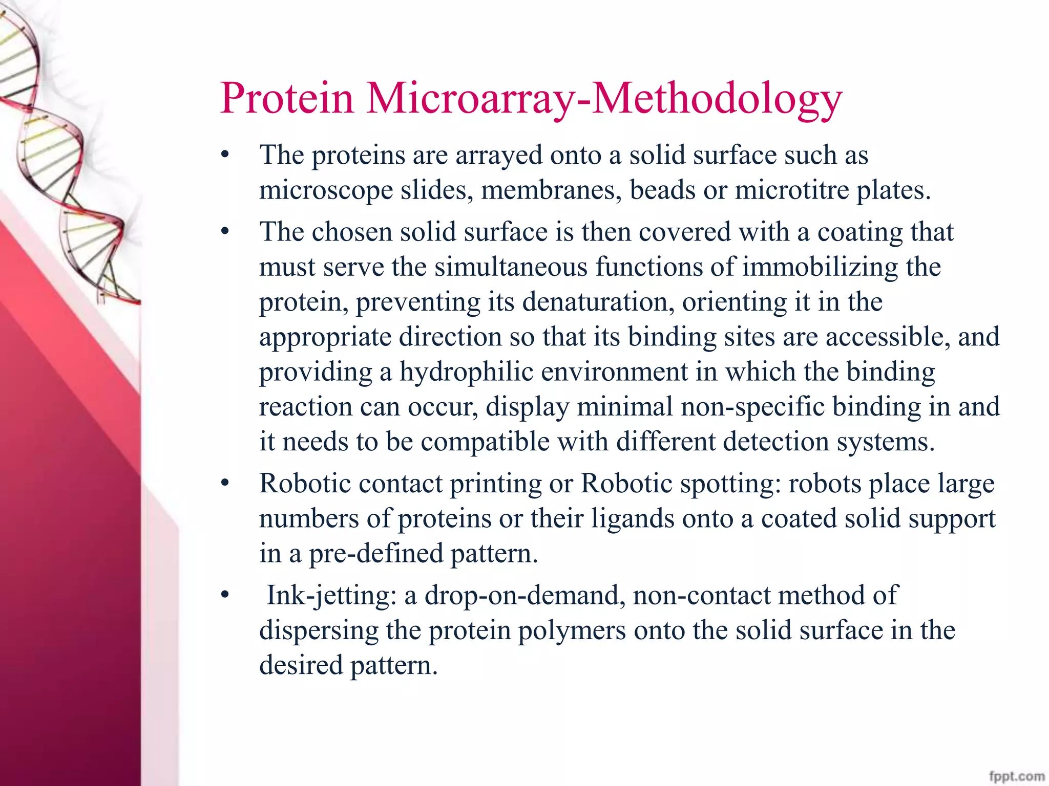 Protein Microarray-Methodology
• The proteins are arrayed onto a solid surface such as
microscope slides, membranes, beads or microtitre plates.
• The chosen solid surface is then covered with a coating that
must serve the simultaneous functions of immobilizing the
protein, preventing its denaturation, orienting it in the
appropriate direction so that its binding sites are accessible, and
providing a hydrophilic environment in which the binding
reaction can occur, display minimal non-specific binding in and
it needs to be compatible with different detection systems.
• Robotic contact printing or Robotic spotting: robots place large
numbers of proteins or their ligands onto a coated solid support
in a pre-defined pattern.
• Ink-jetting: a drop-on-demand, non-contact method of
dispersing the protein polymers onto the solid surface in the
desired pattern.
 