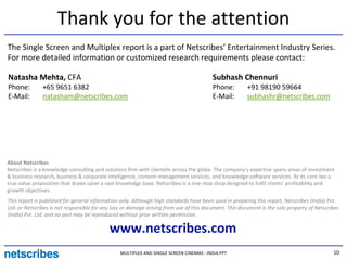 Thank you for the attention
The Single Screen and Multiplex report is a part of Netscribes’ Entertainment Industry Series.
For more detailed information or customized research requirements please contact:

Natasha Mehta, CFA                                                                       Subhash Chennuri
Phone:         +65 9651 6382                                                             Phone:         +91 98190 59664
E-Mail:        natasham@netscribes.com                                                   E-Mail:        subhashr@netscribes.com




About Netscribes
Netscribes is a knowledge-consulting and solutions firm with clientele across the globe. The company’s expertise spans areas of investment
& business research, business & corporate intelligence, content-management services, and knowledge-software services. At its core lies a
true value proposition that draws upon a vast knowledge base. Netscribes is a one-stop shop designed to fulfil clients’ profitability and
growth objectives.
This report is published for general information only. Although high standards have been used in preparing this report, Netscribes (India) Pvt.
Ltd. or Netscribes is not responsible for any loss or damage arising from use of this document. This document is the sole property of Netscribes
(India) Pvt. Ltd. and no part may be reproduced without prior written permission.

                                            www.netscribes.com
                                                 MULTIPLEX AND SINGLE SCREEN CINEMAS - INDIA.PPT                                             10
 