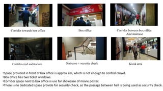 Corridor towards box office Box office Corridor between box office
And staircase
Cantilevered auditorium Staircase + security check Kiosk area
•Space provided in front of box office is approx 2m, which is not enough to control crowd.
•Box office has two ticket windows.
•Corridor space next to box office is use for showcase of movie poster.
•There is no dedicated space provide for security check, so the passage between hall is being used as security check.
 