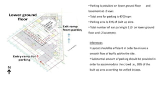 • Parking is provided on lower ground floor and
basement at -2 level.
• Total area for parking is 4700 sqm
• Parking area is 23% of built up area.
• Total number of car parking is 110 on lower ground
floor and -2 basement.
Inferences
• Layout should be efficient in order to ensure a
smooth flow of traffic within the site.
• Substantial amount of parking should be provided in
order to accommodate the crowd i.e., 70% of the
built up area according to unified bylaws.
 