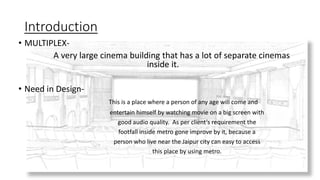 Introduction
• MULTIPLEX-
A very large cinema building that has a lot of separate cinemas
inside it.
• Need in Design-
This is a place where a person of any age will come and
entertain himself by watching movie on a big screen with
good audio quality. As per client’s requirement the
footfall inside metro gone improve by it, because a
person who live near the Jaipur city can easy to access
this place by using metro.
 