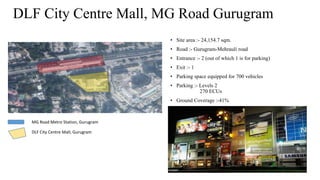 DLF City Centre Mall, MG Road Gurugram
• Site area :- 24,154.7 sqm.
• Road :- Gurugram-Mehrauli road
• Entrance :- 2 (out of which 1 is for parking)
• Exit :- 1
• Parking space equipped for 700 vehicles
• Parking :- Levels 2
270 ECUs
• Ground Coverage :-41%
MG Road Metro Station, Gurugram
DLF City Centre Mall, Gurugram
 
