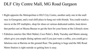 DLF City Centre Mall, MG Road Gurgaon
• Right opposite the Metropolitan is DLF City Centre, another early one in the mall
race in Gurugram, and a real chill place to hang out with friends. You could watch a
movie at the DT multiplex, shop for shoes at various dedicated outlets, hunt down
that perfect sari at Meena Bazaar or get the best for your home at the Lifestyle store.
• Fabulous eateries like Moti Mahal, Coco Palm’s, Ruby Tuesday and Sbarro among
others give you ample dining options and if you just want a coffee, you could get a
fabulous one at Barista on the ground floor. The parking is huge and the MG Road
Metro Station is right outside so getting here is easy.
 