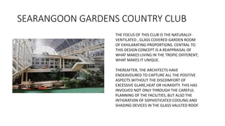 SEARANGOON GARDENS COUNTRY CLUB
THE FOCUS OF THIS CLUB IS THE NATURALLY-
VENTILATED , GLASS COVERED GARDEN ROOM
OF EXHILARATING PROPORTIONS. CENTRAL TO
THIS DESIGN CONCEPT IS A REAPPRAISAL OF
WHAT MAKES LIVING IN THE TROPIC DIFFERENT;
WHAT MAKES IT UNIQUE.
THEREAFTER, THE ARCHITECTS HAVE
ENDEAVOURED TO CAPTURE ALL THE POSITIVE
ASPECTS WITHOUT THE DISCOMFORT OF
EXCESSIVE GLARE,HEAT OR HUMIDITY. THIS HAS
INVOLVED NOT ONLY THROUGH THE CAREFUL
PLANNING OF THE FACILITIES, BUT ALSO THE
INTIGRATION OF SOPHISTICATED COOLING AND
SHADING DEVICES IN THE GLASS VAULTED ROOF.
 