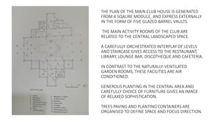 THE PLAN OF THE MAIN CLUB HOUSE IS GENERATED
FROM A SQAURE MODULE, AND EXPRESS EXTERNALLY
IN THE FORM OF FIVE GLAZED BARREL VAULTS.
THE MAIN ACTIVITY ROOMS OF THE CLUB ARE
RELATED TO THE CENTRAL LANDSCAPED SPACE.
A CAREFULLY-ORCHESTRATED INTERPLAY OF LEVELS
AND STAIRCASE GIVES ACCESS TO THE RESTAURANT,
LIBRARY, LOUNGE BAR, DISCOTHEQUE AND CAFETERIA.
IN CONTRAST TO THE NATURALLY-VENTILATED
GARDEN ROOMS, THESE FACILITIES ARE AIR
CONDITIONED.
GENEROUS PLANTING IN THE CENTRAL AREA AND
CAREFULLY CHOICE OF FURNITURE GIVES AN IMAGE
OF RELAXED SOPHISTICATION.
TREES PAVING AND PLANTING CONTAINERS ARE
ORGANISED TO DEFINE SPACE AND FOCUS DIRECTION.
 