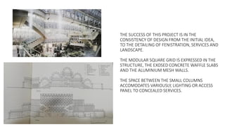THE SUCCESS OF THIS PROJECT IS IN THE
CONSISTENCY OF DESIGN FROM THE INITIAL IDEA,
TO THE DETAILING OF FENISTRATION, SERVICES AND
LANDSCAPE.
THE MODULAR SQUARE GRID IS EXPRESSED IN THE
STRUCTURE, THE EXOSED CONCRETE WAFFLE SLABS
AND THE ALUMINIUM MESH WALLS.
THE SPACE BETWEEN THE SMALL COLUMNS
ACCOMODATES VARIOUSLY, LIGHTING OR ACCESS
PANEL TO CONCEALED SERVICES.
 