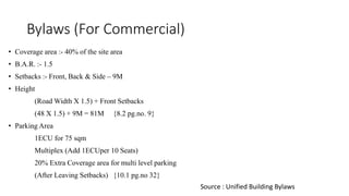 Bylaws (For Commercial)
• Coverage area :- 40% of the site area
• B.A.R. :- 1.5
• Setbacks :- Front, Back & Side – 9M
• Height
(Road Width X 1.5) + Front Setbacks
(48 X 1.5) + 9M = 81M {8.2 pg.no. 9}
• Parking Area
1ECU for 75 sqm
Multiplex (Add 1ECUper 10 Seats)
20% Extra Coverage area for multi level parking
(After Leaving Setbacks) {10.1 pg.no 32}
Source : Unified Building Bylaws
 