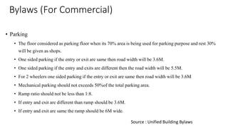 Bylaws (For Commercial)
• Parking
• The floor considered as parking floor when its 70% area is being used for parking purpose and rest 30%
will be given as shops.
• One sided parking if the entry or exit are same then road width will be 3.6M.
• One sided parking if the entry and exits are different then the road width will be 5.5M.
• For 2 wheelers one sided parking if the entry or exit are same then road width will be 3.6M
• Mechanical parking should not exceeds 50%of the total parking area.
• Ramp ratio should not be less than 1:8.
• If entry and exit are different than ramp should be 3.6M.
• If entry and exit are same the ramp should be 6M wide.
Source : Unified Building Bylaws
 